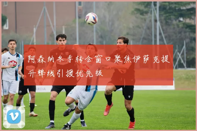 阿森纳冬季转会窗口聚焦伊萨克提升锋线引援优先级