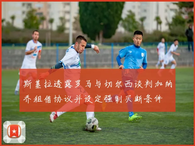 斯基拉透露罗马与切尔西谈判加纳乔租借协议并设定强制买断条件