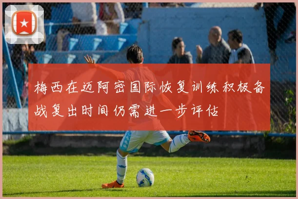 梅西在迈阿密国际恢复训练积极备战复出时间仍需进一步评估