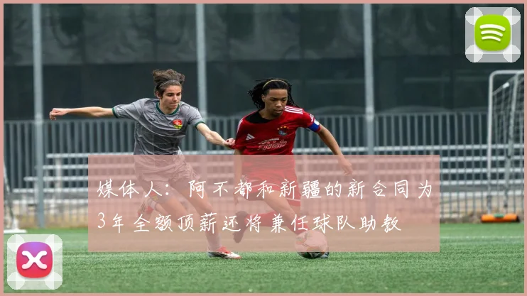 媒体人：阿不都和新疆的新合同为3年全额顶薪还将兼任球队助教