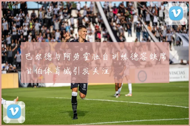 巴尔德与阿劳霍独自训练德容缺席甘伯体育城引发关注