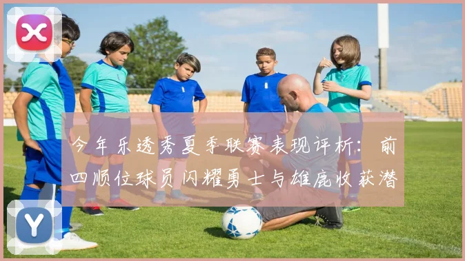 今年乐透秀夏季联赛表现评析：前四顺位球员闪耀勇士与雄鹿收获潜力新星